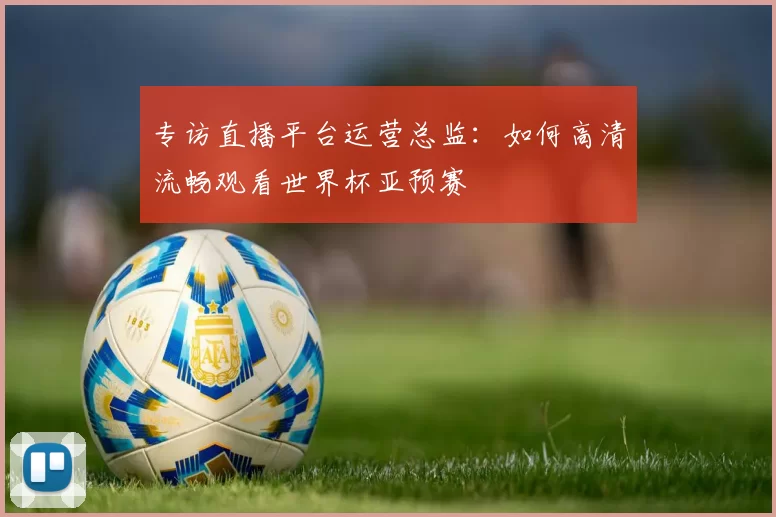 专访直播平台运营总监：如何高清流畅观看世界杯亚预赛