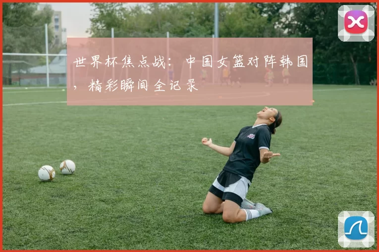 世界杯焦点战:中国女篮对阵韩国,精彩瞬间全记录