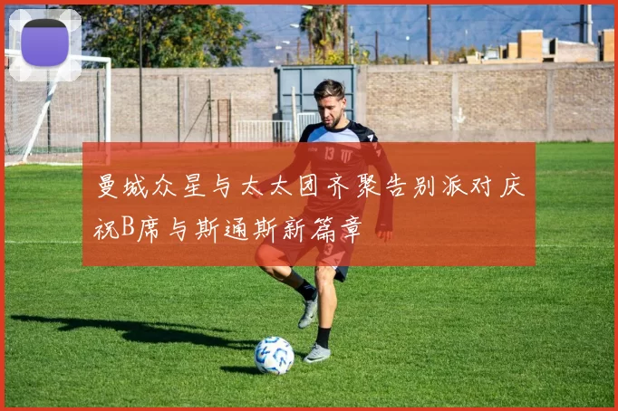 曼城众星与太太团齐聚告别派对庆祝B席与斯通斯新篇章