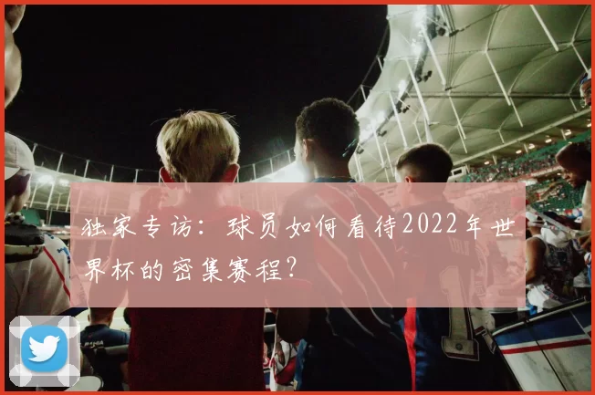 独家专访:球员如何看待2022年世界杯的密集赛程?