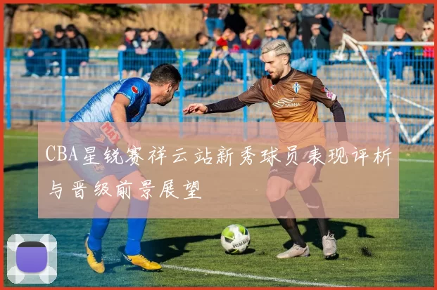 CBA星锐赛祥云站新秀球员表现评析与晋级前景展望
