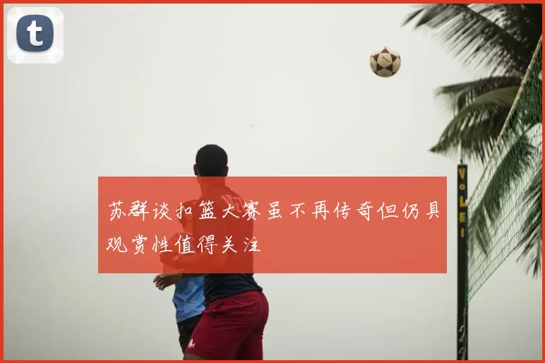 苏群谈扣篮大赛虽不再传奇但仍具观赏性值得关注
