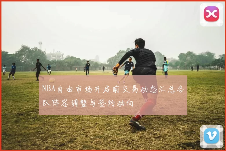 NBA自由市场开启前交易动态汇总各队阵容调整与签约动向