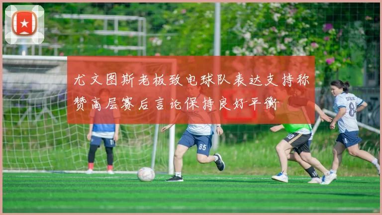 尤文图斯老板致电球队表达支持称赞高层赛后言论保持良好平衡