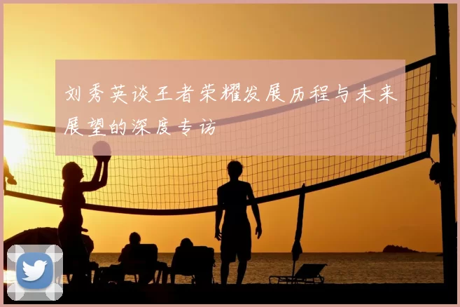刘秀英谈王者荣耀发展历程与未来展望的深度专访