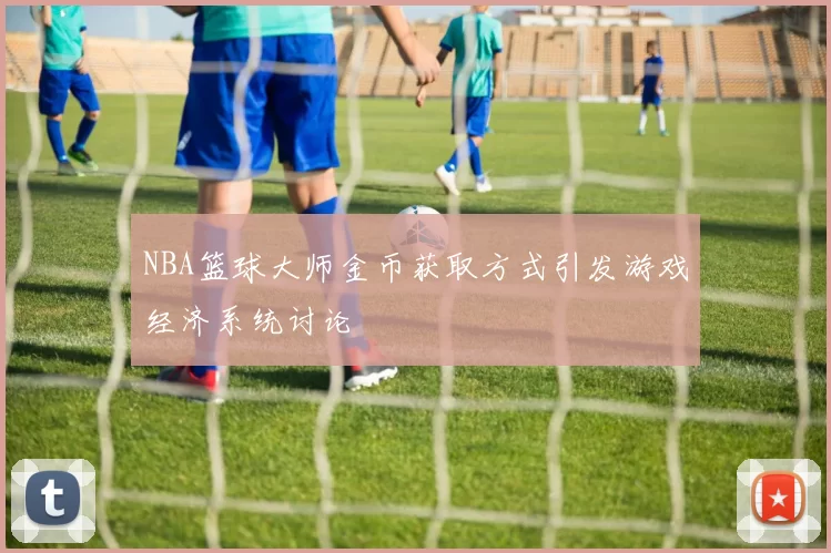 NBA篮球大师金币获取方式引发游戏经济系统讨论