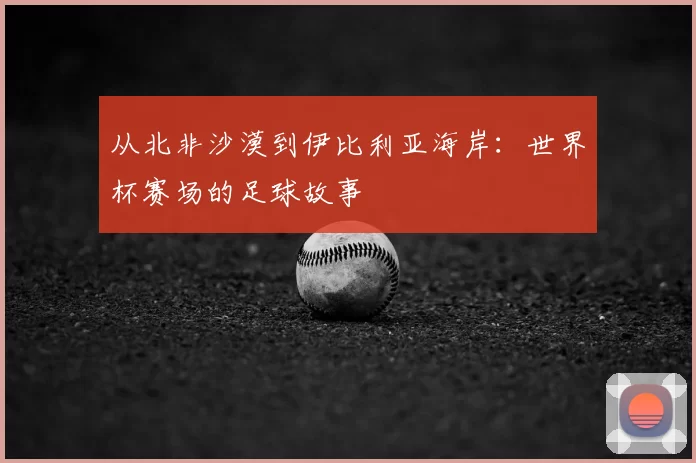 从北非沙漠到伊比利亚海岸：世界杯赛场的足球故事