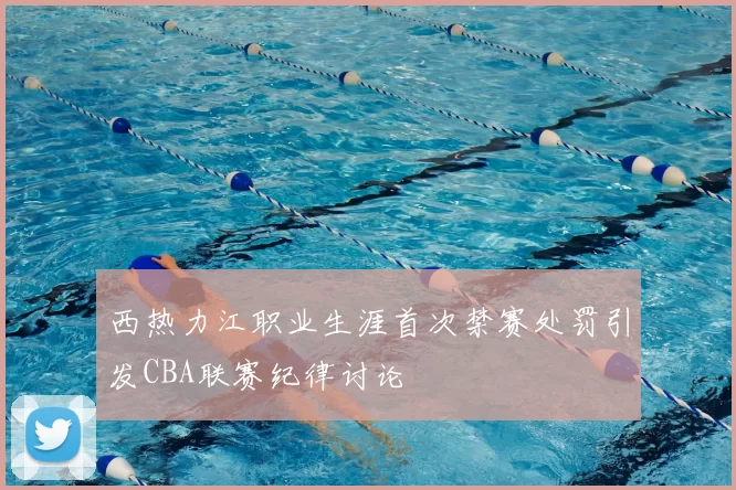 西热力江职业生涯首次禁赛处罚引发CBA联赛纪律讨论