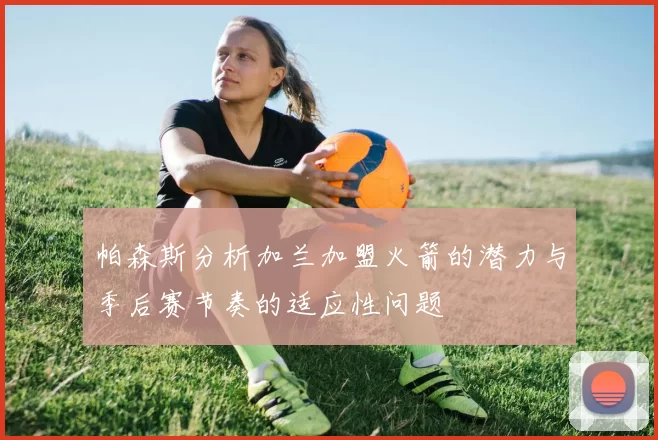 帕森斯分析加兰加盟火箭的潜力与季后赛节奏的适应性问题