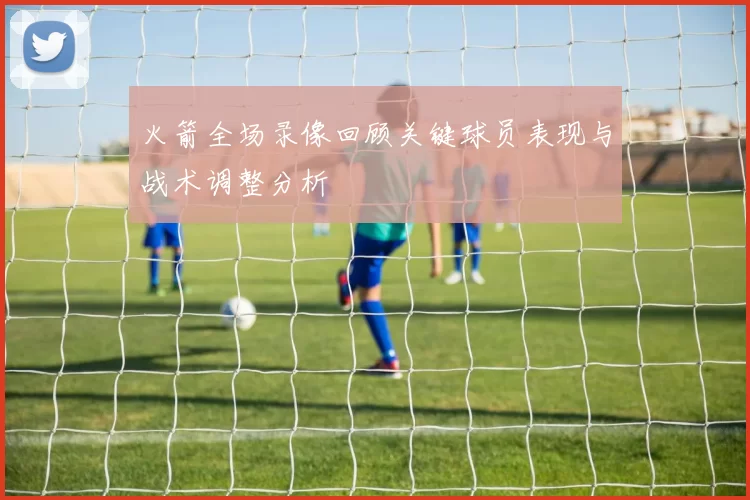 火箭全场录像回顾关键球员表现与战术调整分析