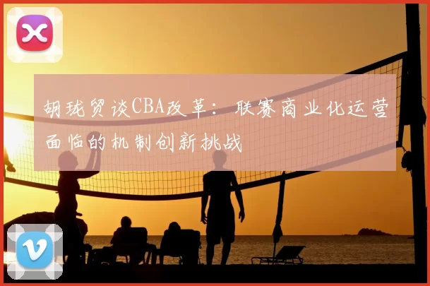 胡珑贸谈CBA改革:联赛商业化运营面临的机制创新挑战