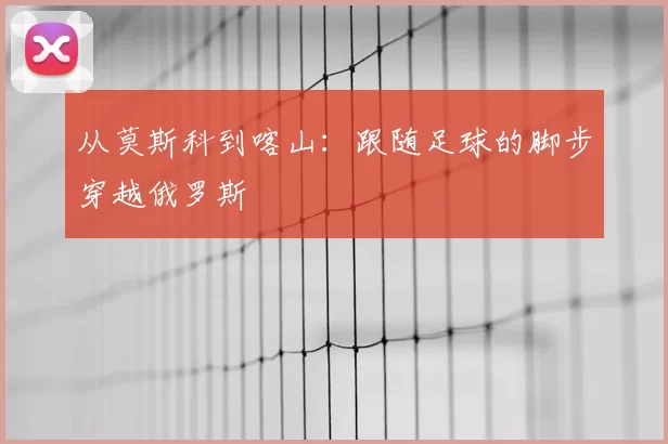 从莫斯科到喀山:跟随足球的脚步穿越俄罗斯