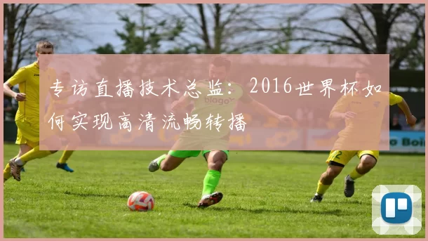 专访直播技术总监:2016世界杯如何实现高清流畅转播