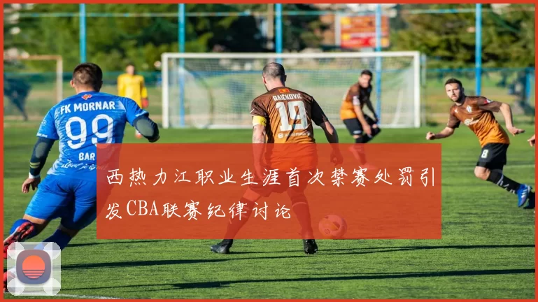 西热力江职业生涯首次禁赛处罚引发CBA联赛纪律讨论