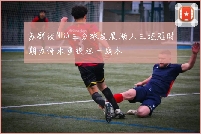 苏群谈NBA三分球发展湖人三连冠时期为何未重视这一战术