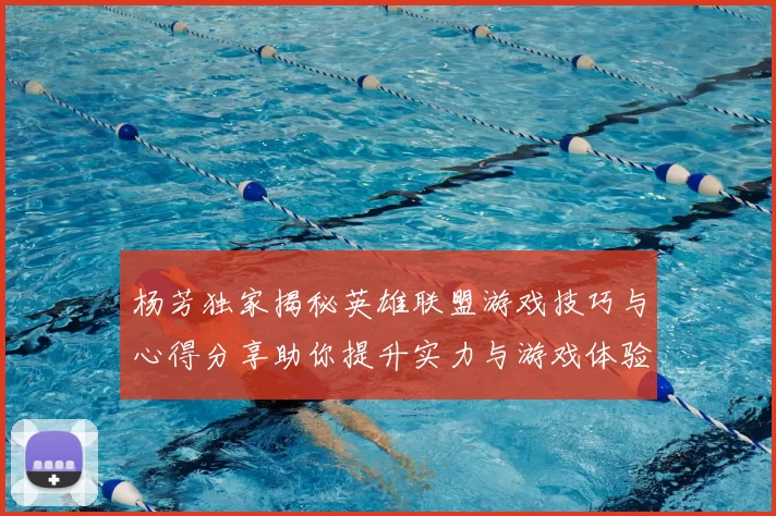 杨芳独家揭秘英雄联盟游戏技巧与心得分享助你提升实力与游戏体验