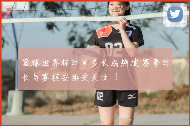 篮球世界杯时间多长成热搜 赛事时长与赛程安排受关注_1