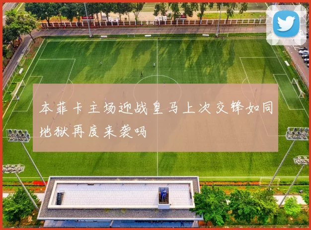 本菲卡主场迎战皇马上次交锋如同地狱再度来袭吗