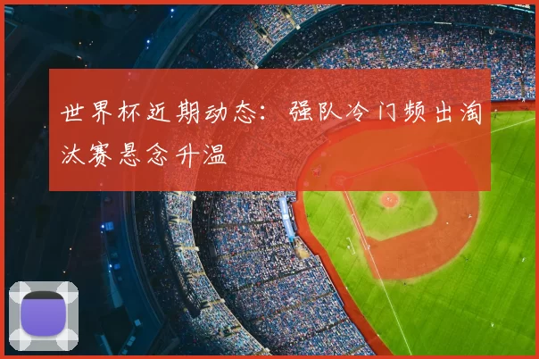 世界杯近期动态：强队冷门频出淘汰赛悬念升温