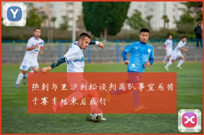 热刺与里沙利松谈判离队事宜或将于赛季结束后成行