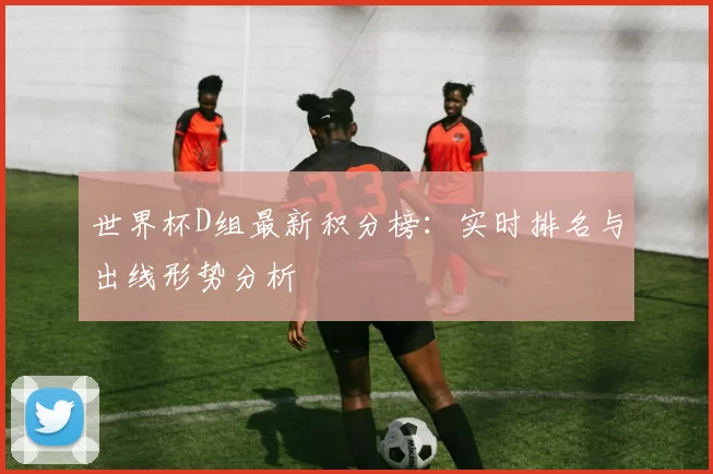 世界杯D组最新积分榜：实时排名与出线形势分析