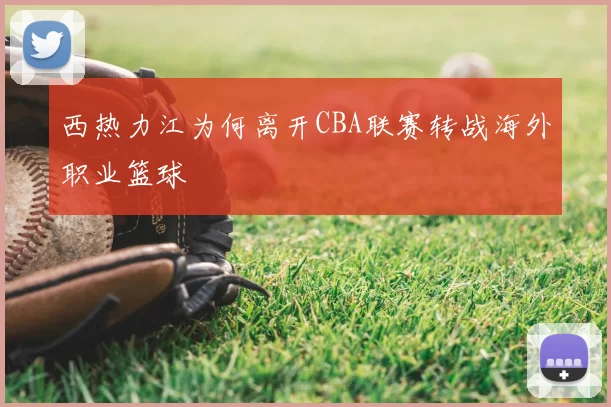 西热力江为何离开CBA联赛转战海外职业篮球