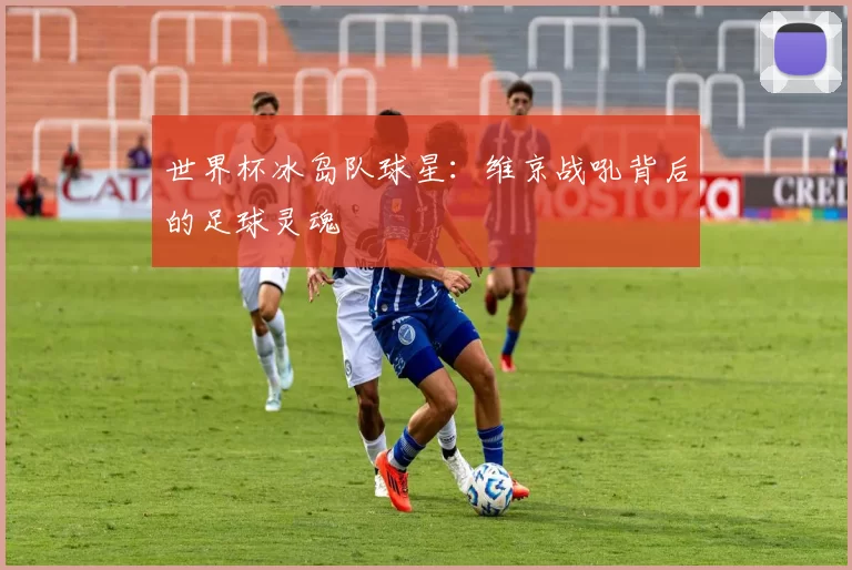 世界杯冰岛队球星:维京战吼背后的足球灵魂