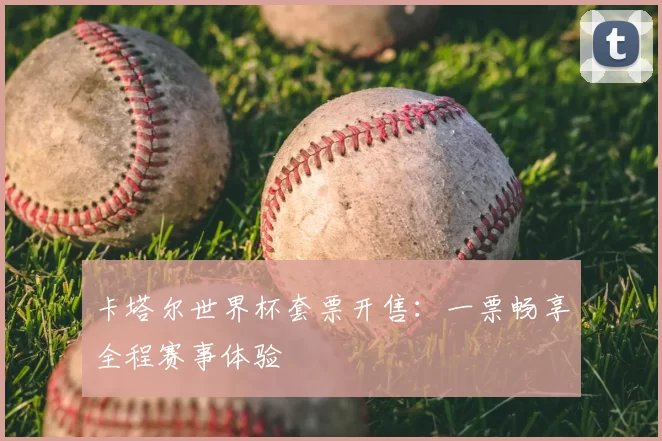 卡塔尔世界杯套票开售:一票畅享全程赛事体验