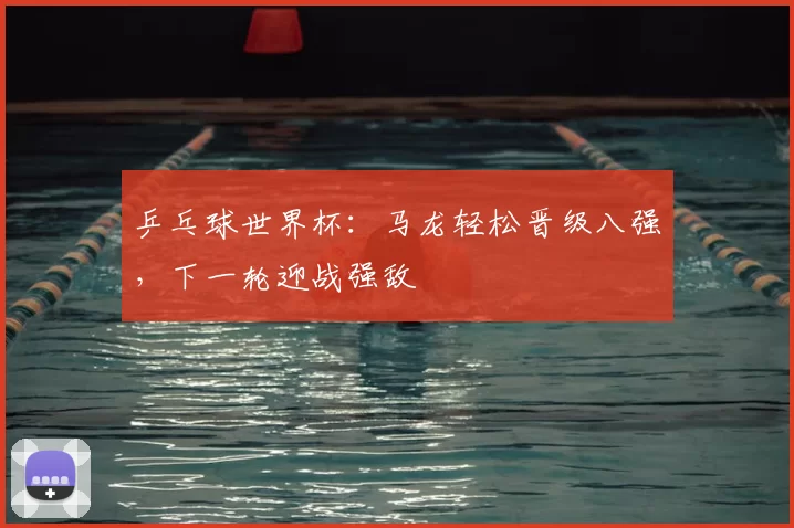 乒乓球世界杯：马龙轻松晋级八强，下一轮迎战强敌