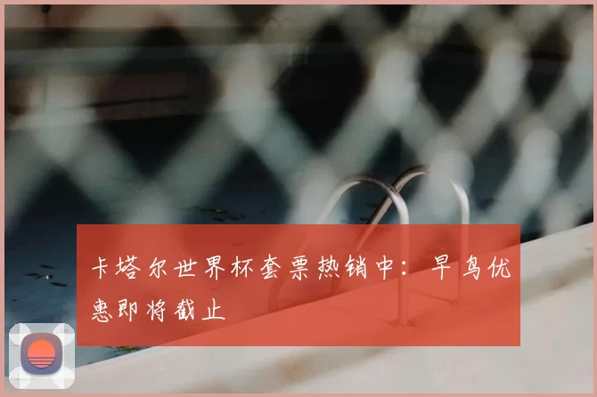 卡塔尔世界杯套票热销中：早鸟优惠即将截止