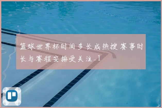 篮球世界杯时间多长成热搜 赛事时长与赛程安排受关注_1