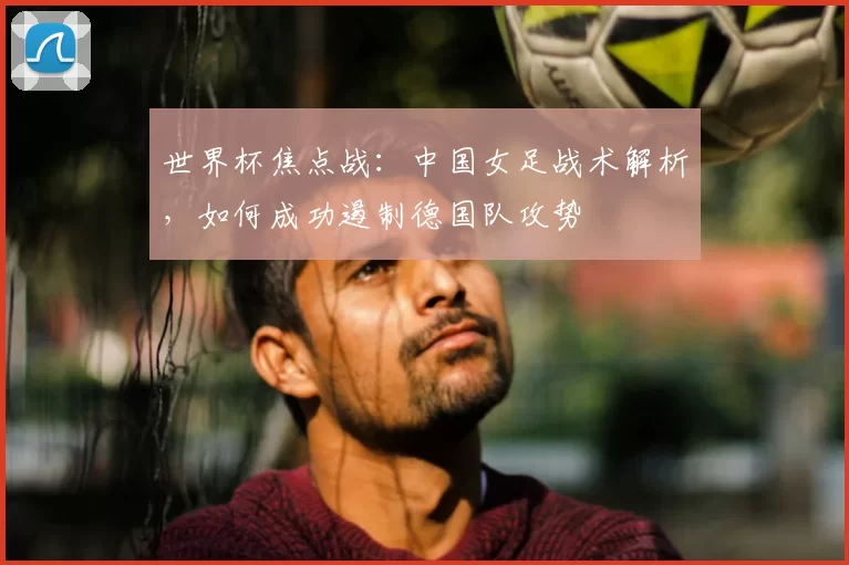 世界杯焦点战:中国女足战术解析,如何成功遏制德国队攻势