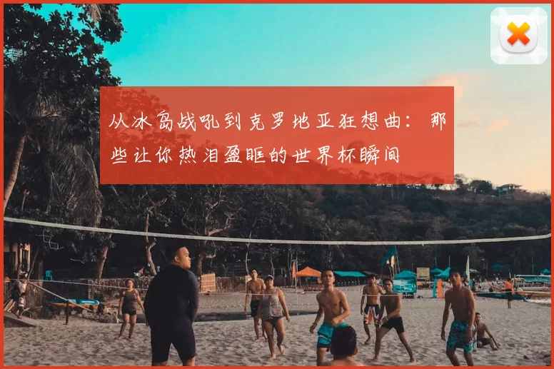 从冰岛战吼到克罗地亚狂想曲:那些让你热泪盈眶的世界杯瞬间