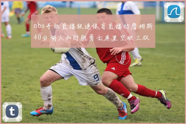 nba手机直播极速体育直播的詹姆斯40分湖人加时胜勇士库里空砍三双