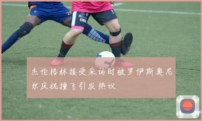 杰伦格林接受采访时被罗伊斯奥尼尔庆祝撞飞引发热议