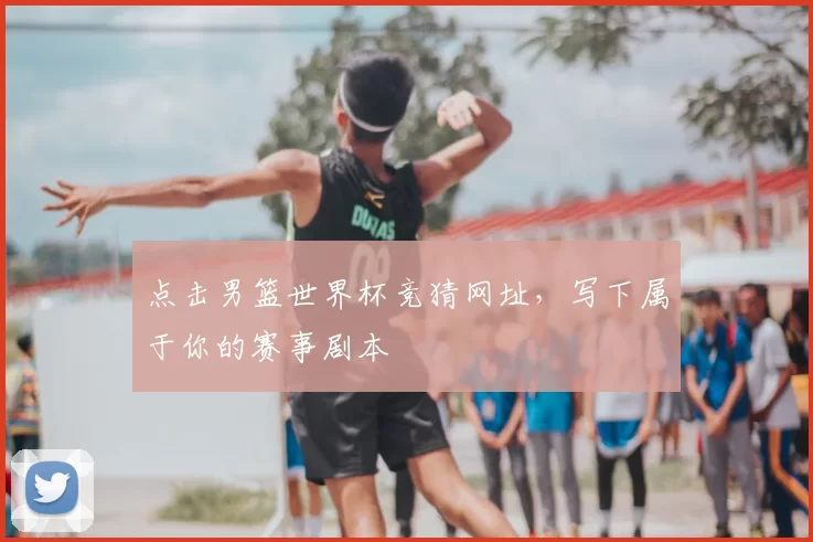 点击男篮世界杯竞猜网址,写下属于你的赛事剧本