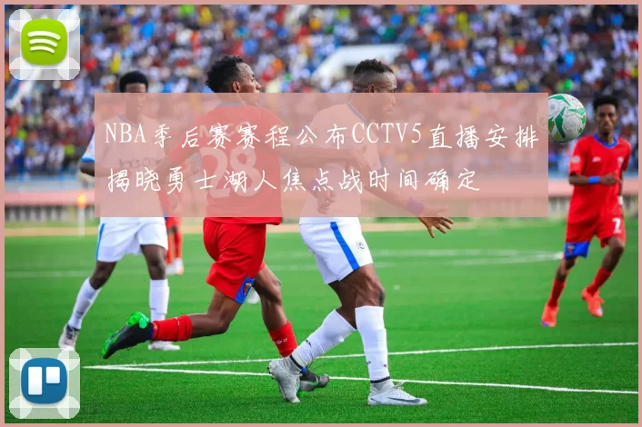 NBA季后赛赛程公布CCTV5直播安排揭晓勇士湖人焦点战时间确定