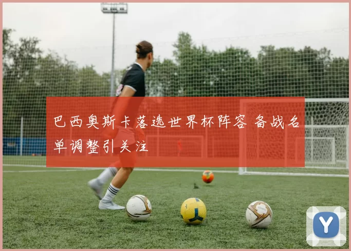 巴西奥斯卡落选世界杯阵容 备战名单调整引关注