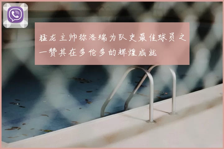 猛龙主帅称洛瑞为队史最佳球员之一赞其在多伦多的辉煌成就