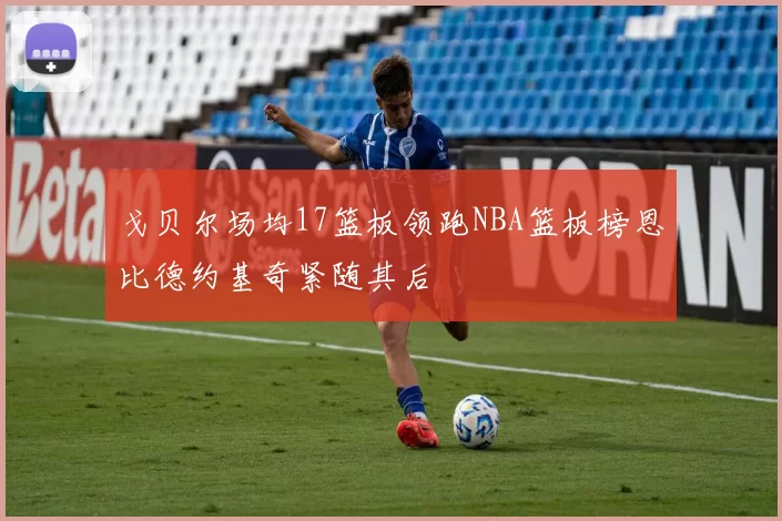 戈贝尔场均17篮板领跑NBA篮板榜恩比德约基奇紧随其后