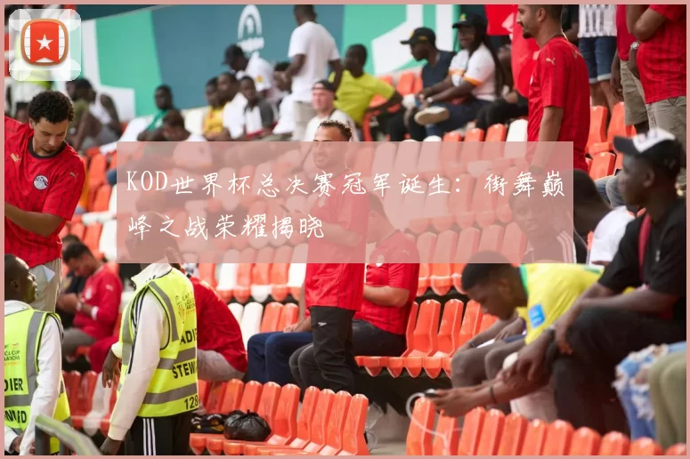 KOD世界杯总决赛冠军诞生：街舞巅峰之战荣耀揭晓