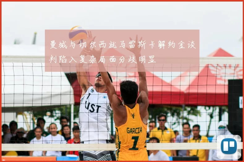 曼城与切尔西就马雷斯卡解约金谈判陷入复杂局面分歧明显