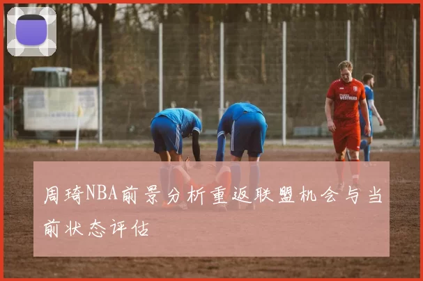 周琦NBA前景分析重返联盟机会与当前状态评估