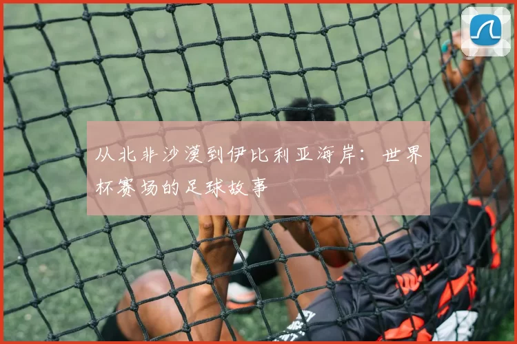 从北非沙漠到伊比利亚海岸：世界杯赛场的足球故事