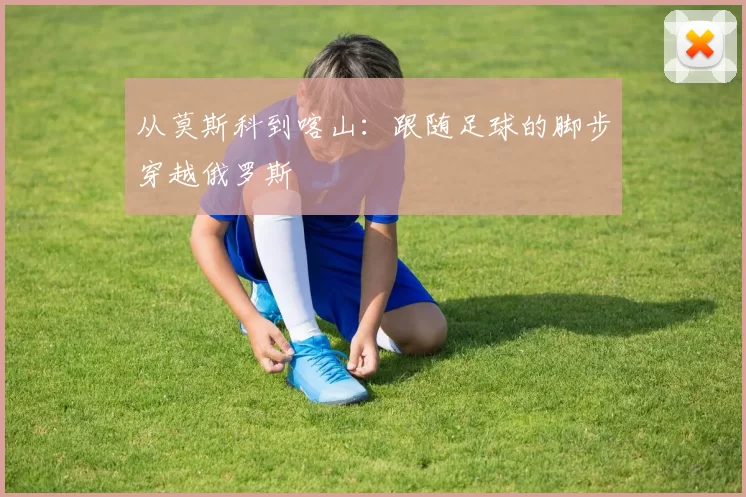 从莫斯科到喀山:跟随足球的脚步穿越俄罗斯