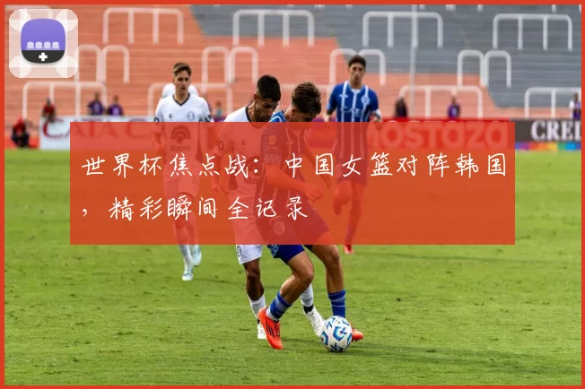 世界杯焦点战:中国女篮对阵韩国,精彩瞬间全记录