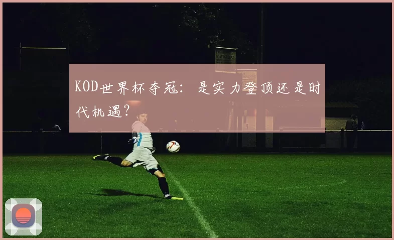 KOD世界杯夺冠：是实力登顶还是时代机遇？