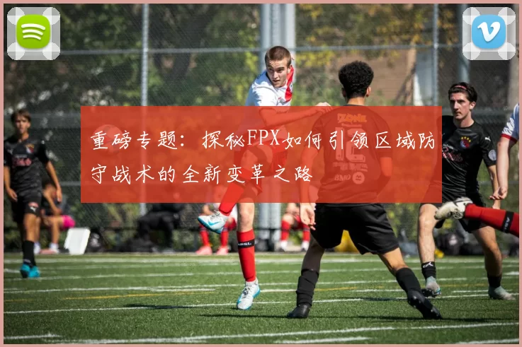 重磅专题:探秘FPX如何引领区域防守战术的全新变革之路