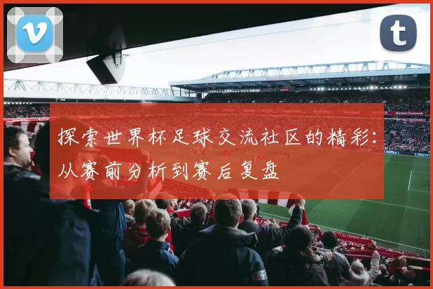 探索世界杯足球交流社区的精彩：从赛前分析到赛后复盘