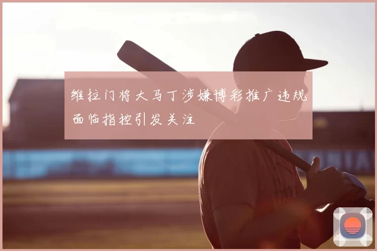 维拉门将大马丁涉嫌博彩推广违规面临指控引发关注